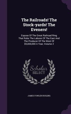 The Railroads! The Stock-yards! The Eveners!: Expose Of The Great Railroad Ring That Robs The Laborer Of The East And The Producer Of The West Of $5,000,000 A Year, Volume 2 - Rusling, James Fowler