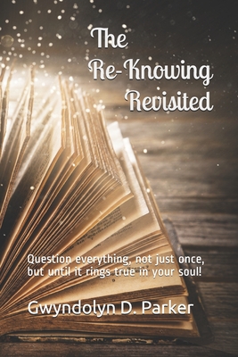 The Re-Knowing Revisited: Question everything, not just once, but until it rings true in your soul! - Parker, Gwyndolyn D