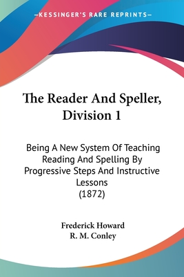 The Reader And Speller, Division 1: Being A New System Of Teaching Reading And Spelling By Progressive Steps And Instructive Lessons (1872) - Howard, Frederick, and Conley, R M