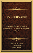 The Real Roosevelt: His Forceful and Fearless Utterances on Various Subjects (1910)