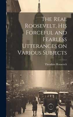 The Real Roosevelt, His Forceful and Fearless Utterances on Various Subjects - Roosevelt, Theodore 1858-1919