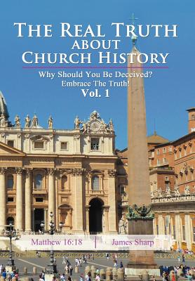 The Real Truth About Church History: Why Should You Be Deceived? Embrace The Truth! Vol. 1 - Sharp, James