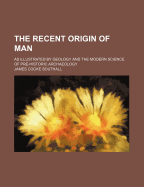 The Recent Origin of Man: As Illustrated by Geology and the Modern Science of Pre-Historic Archology (Classic Reprint)