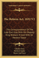 The Reform Act, 1832 V2: The Correspondence Of The Late Earl Grey With His Majesty King William IV And With Sir Herbert Taylor