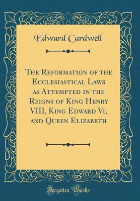 The Reformation of the Ecclesiastical Laws as Attempted in the Reigns of King Henry VIII, King Edward VI, and Queen Elizabeth (Classic Reprint) - Cardwell, Edward