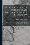 The Reign of Doctor Joseph Gaspard Roderick De Francia in Paraguay: Being an Account of Six Years' Residence in That Republic, from July, 1819--To May, 1825