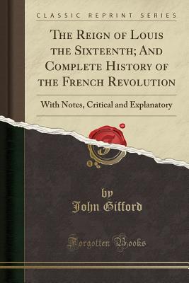 The Reign of Louis the Sixteenth; And Complete History of the French Revolution: With Notes, Critical and Explanatory (Classic Reprint) - Gifford, John