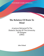 The Relation Of Brain To Mind: A Lecture Delivered To The Dialectic Society Of The University Of Glasgow (1882)