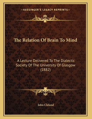 The Relation of Brain to Mind: A Lecture Delivered to the Dialectic Society of the University of Glasgow (1882) - Cleland, John