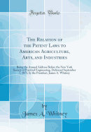 The Relation of the Patent Laws to American Agriculture, Arts, and Industries, Being the Annual Address Before the New York Society of Practical Engineering, Delivered September 7, 1875