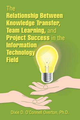 The Relationship Between Knowledge Transfer, Team Learning, and Project Success in the Information Technology Field - O'Connell Overton, Dixie D