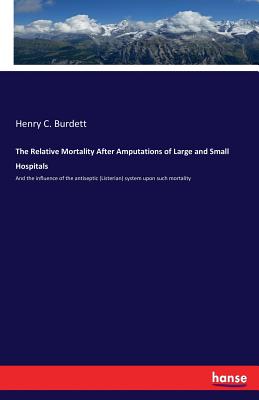 The Relative Mortality After Amputations of Large and Small Hospitals: And the influence of the antiseptic (Listerian) system upon such mortality - Burdett, Henry C