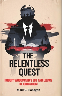 The Relentless Quest: Robert Woodward's Life and Legacy in Journalism - Flanagan, Mark C