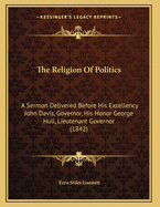 The Religion of Politics: A Sermon Delivered Before His Excellency John Davis, Governor, His Honor George Hull, Lieutenant Governor (1842)