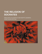 The Religion of Socrates: Dedicated to Sceptics and Sceptic-Makers