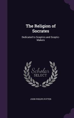 The Religion of Socrates: Dedicated to Sceptics and Sceptic-Makers - Potter, John Philips