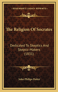 The Religion of Socrates: Dedicated to Skeptics and Skeptic-Makers (1831)