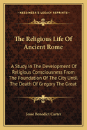 The Religious Life of Ancient Rome: A Study in the Development of Religious Consciousness, from the Foundation of the City Until the Death of Gregory the Great