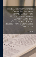 The Religious System of China, its Ancient Forms, Evolution, History and Present Aspect, Manners, Custom and Social Institutions Connected Therewith