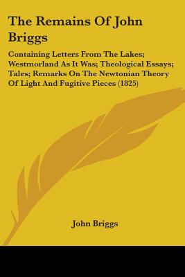 The Remains Of John Briggs: Containing Letters From The Lakes; Westmorland As It Was; Theological Essays; Tales; Remarks On The Newtonian Theory Of Light And Fugitive Pieces (1825) - Briggs, John, Mr.