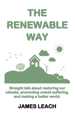 The Renewable Way: Straight talk about restoring our climate, preventing untold suffering, and making a better world. - Leach, James