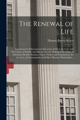 The Renewal of Life; Arguments for Subcutaneous Injections of Oil in the Cure and Prevention of Senility and Disease; for the Making of the Acme of Abundant Health, Stamina, Vigor, Vitality and Constitution; for the Cure of Consumption and Other... - Keyes, Thomas Bassett
