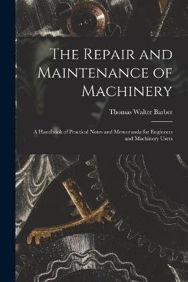 The Repair and Maintenance of Machinery: A Handbook of Practical Notes and Memoranda for Engineers and Machinery Users - Barber, Thomas Walter