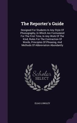 The Reporter's Guide: Designed For Students In Any Style Of Phonography, In Which Are Formulated For The First Time, In Any Work Of The Kind, Rules For The Contraction Of Words, Principles Of Phrasing, And Methods Of Abbreviation Abundantly - Longley, Elias