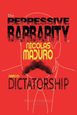 The Repressive Barbarity of Nicolas Maduro Narco-dictatorship - Gonzalez, Rodulfo, and Rodulfo, Juan (Editor)