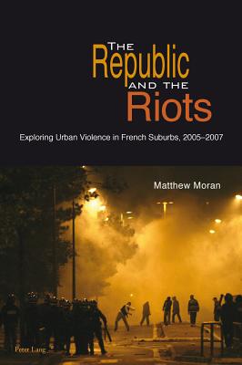 The Republic and the Riots: Exploring Urban Violence in French Suburbs, 2005-2007 - Moran, Matthew