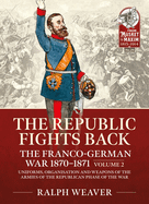 The Republic Fights Back: The Franco-German War 1870-1871: Volume 2 - Uniforms, Organisation and Weapons of the Armies of the Republican Phase of the War