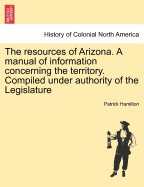 The Resources of Arizona. a Manual of Information Concerning the Territory. Compiled Under Authority of the Legislature - Hamilton, Patrick