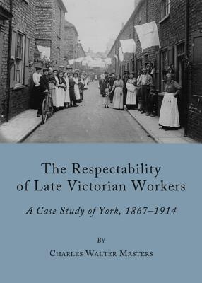 The Respectability of Late Victorian Workers: A Case Study of York, 1867-1914 - Masters, Charles Walter