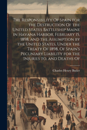 The Responsibility Of Spain for the Destruction Of the United States Battleship Maine in Havana Harbor, February 15, 1898, and the Assumption by the United States, Under the Treaty Of 1898, Of Spain's Pecuniary Liability for the Injuries to, and Deaths Of