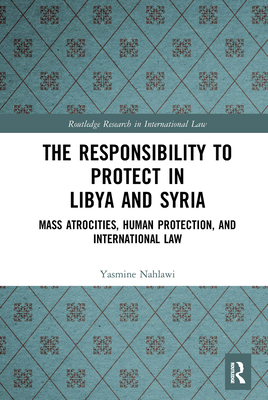 The Responsibility to Protect in Libya and Syria: Mass Atrocities, Human Protection, and International Law - Nahlawi, Yasmine