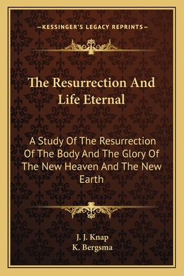 The Resurrection And Life Eternal: A Study Of The Resurrection Of The Body And The Glory Of The New Heaven And The New Earth - Knap, J J, and Bergsma, K (Translated by)
