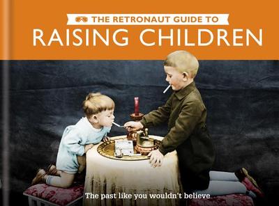 The Retronaut Guide to Raising Children: The Past Like You Wouldn't Believe - Wild, Chris, and The Retronaut