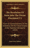 The Revelation of Saint John the Divine Elucidated V1: From Its Commencement, to the Overthrow of the French Empire Under Napoleon Bonaparte (1815)