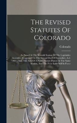 The Revised Statutes Of Colorado: As Passed At The Seventh Session Of The Legislative Assembly, Convened On The Second Day Of December, A.d. 1867: Also, The Acts Of A Public Nature Passed At The Same Session, And The Prior Laws Still In Force - Colorado (Creator)