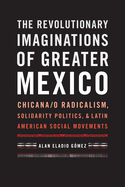 The Revolutionary Imaginations of Greater Mexico: Chicana/O Radicalism, Solidarity Politics, and Latin American Social Movements