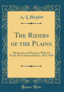The Riders of the Plains: Adventures and Romance with the North-West Mounted Police, 1873-1910 (Classic Reprint)