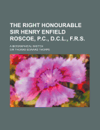 The Right Honourable Sir Henry Enfield Roscoe, P.C., D.C.L., F.R.S. a Biographical Sketch