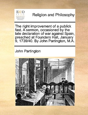 The Right Improvement of a Publick Fast. a Sermon, Occasioned by the Late Declaration of War Against Spain, Preached at Founders Hall, January 9, 1739/40. by John Partington, M.a - Partington, John