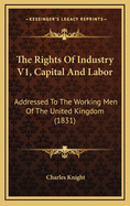 The Rights of Industry V1, Capital and Labor: Addressed to the Working Men of the United Kingdom (1831)