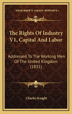 The Rights of Industry V1, Capital and Labor: Addressed to the Working Men of the United Kingdom (1831) - Knight, Charles