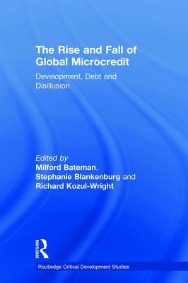 The Rise and Fall of Global Microcredit: Development, debt and disillusion - Bateman, Milford (Editor), and Blankenburg, Stephanie (Editor), and Kozul-Wright, Richard (Editor)