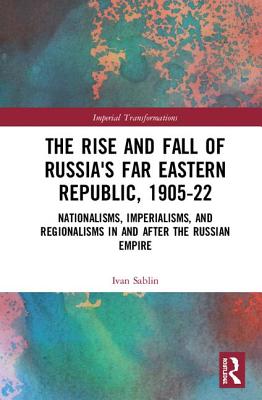 The Rise and Fall of Russia's Far Eastern Republic, 1905-1922: Nationalisms, Imperialisms, and Regionalisms in and after the Russian Empire - Sablin, Ivan