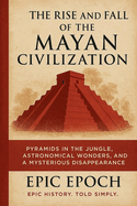 The Rise and Fall of the Mayan Civilization: Pyramids in the Jungle, Astronomical Wonders, and a Mysterious Disappearance