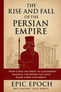 The Rise and Fall of the Persian Empire: From Cyrus the Great to Alexander's Invasion. The Empire That Once Ruled Three Continents