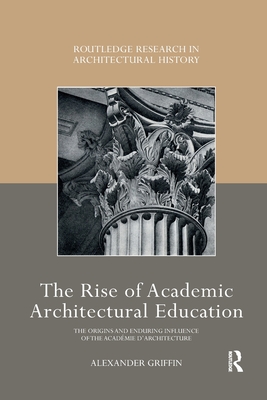 The Rise of Academic Architectural Education: The origins and enduring influence of the Acadmie d'Architecture - Griffin, Alexander